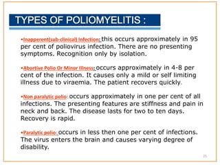 •Inapperent(sub-clinical) Infection: this occurs approximately in 95
per cent of poliovirus infection. There are no presenting
symptoms. Recognition only by isolation.
•Abortive Polio Or Minor Illness: occurs approximately in 4-8 per
cent of the infection. It causes only a mild or self limiting
illness due to viraemia. The patient recovers quickly.
•Non paralytic polio: occurs approximately in one per cent of all
infections. The presenting features are stiffness and pain in
neck and back. The disease lasts for two to ten days.
Recovery is rapid.
•Paralytic polio: occurs in less then one per cent of infections.
The virus enters the brain and causes varying degree of
disability.
25
 