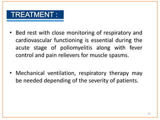 • Bed rest with close monitoring of respiratory and
cardiovascular functioning is essential during the
acute stage of poliomyelitis along with fever
control and pain relievers for muscle spasms.
• Mechanical ventilation, respiratory therapy may
be needed depending of the severity of patients.
26
 