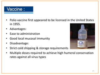• Polio vaccine first appeared to be licensed in the United States
in 1955.
• Advantages:
• Ease to administration
• Good local mucosal immunity
• Disadvantage:
• Strict cold shipping & storage requirements
• Multiple doses required to achieve high humeral conservation
rates against all virus types
27
 