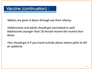 •Babies are given 4 doses through out their infancy.
•Adolescents and adults should get vaccinated as well.
Adolescents younger than 18 should receive the routine four
doses.
•You should get it if you travel outside places where polio id still
an epidemic
28
 