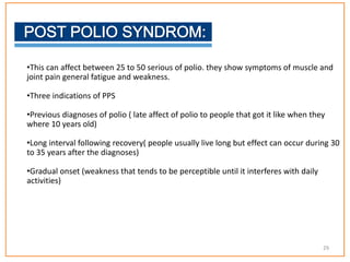 •This can affect between 25 to 50 serious of polio. they show symptoms of muscle and
joint pain general fatigue and weakness.
•Three indications of PPS
•Previous diagnoses of polio ( late affect of polio to people that got it like when they
where 10 years old)
•Long interval following recovery( people usually live long but effect can occur during 30
to 35 years after the diagnoses)
•Gradual onset (weakness that tends to be perceptible until it interferes with daily
activities)
29
 