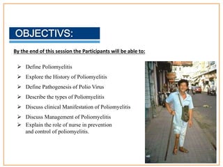 By the end of this session the Participants will be able to:
 Define Poliomyelitis
 Explore the History of Poliomyelitis
 Define Pathogenesis of Polio Virus
 Describe the types of Poliomyelitis
 Discuss clinical Manifestation of Poliomyelitis
 Discuss Management of Poliomyelitis
 Explain the role of nurse in prevention
and control of poliomyelitis.
3
 