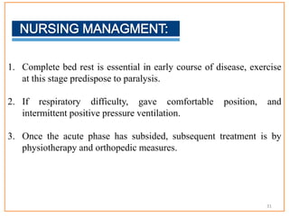1. Complete bed rest is essential in early course of disease, exercise
at this stage predispose to paralysis.
2. If respiratory difficulty, gave comfortable position, and
intermittent positive pressure ventilation.
3. Once the acute phase has subsided, subsequent treatment is by
physiotherapy and orthopedic measures.
31
 