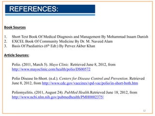 Book Sources
1. Short Text Book Of Medical Diagnosis and Management By Mohammad Inaam Danish
2. EXCEL Book Of Community Medicine By Dr. M. Naveed Alam
3. Basis Of Paediatrics (6th Edt:) By Pervez Akber Khan
Article Sources:
Polio. (2011, March 5). Mayo Clinic. Retrieved June 8, 2012, from
http://www.mayoclinic.com/health/polio/DS00572
Polio Disease In-Short. (n.d.). Centers for Disease Control and Prevention. Retrieved
June 8, 2012, from http://www.cdc.gov/vaccines/vpd-vac/polio/in-short-both.htm
Poliomyelitis. (2011, August 24). PubMed Health.Retrieved June 18, 2012, from
http://www.ncbi.nlm.nih.gov/pubmedhealth/PMH0002375/
32
 
