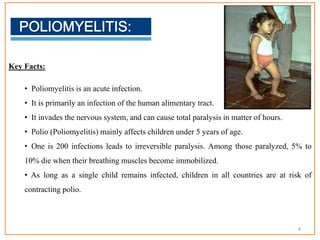 Key Facts:
• Poliomyelitis is an acute infection.
• It is primarily an infection of the human alimentary tract.
• It invades the nervous system, and can cause total paralysis in matter of hours.
• Polio (Poliomyelitis) mainly affects children under 5 years of age.
• One is 200 infections leads to irreversible paralysis. Among those paralyzed, 5% to
10% die when their breathing muscles become immobilized.
• As long as a single child remains infected, children in all countries are at risk of
contracting polio.
4
 