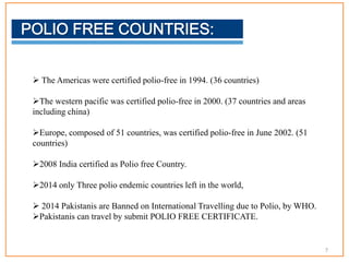  The Americas were certified polio-free in 1994. (36 countries)
The western pacific was certified polio-free in 2000. (37 countries and areas
including china)
Europe, composed of 51 countries, was certified polio-free in June 2002. (51
countries)
2008 India certified as Polio free Country.
2014 only Three polio endemic countries left in the world,
 2014 Pakistanis are Banned on International Travelling due to Polio, by WHO.
Pakistanis can travel by submit POLIO FREE CERTIFICATE.
7
 