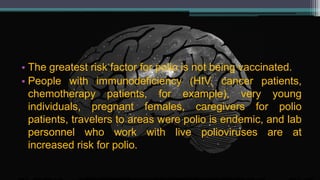 • The greatest risk factor for polio is not being vaccinated.
• People with immunodeficiency (HIV, cancer patients,
chemotherapy patients, for example), very young
individuals, pregnant females, caregivers for polio
patients, travelers to areas were polio is endemic, and lab
personnel who work with live polioviruses are at
increased risk for polio.
 