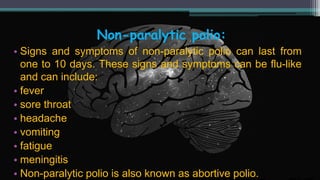 Non-paralytic polio:
• Signs and symptoms of non-paralytic polio can last from
one to 10 days. These signs and symptoms can be flu-like
and can include:
• fever
• sore throat
• headache
• vomiting
• fatigue
• meningitis
• Non-paralytic polio is also known as abortive polio.
 