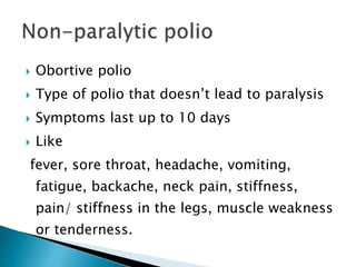  Obortive polio
 Type of polio that doesn’t lead to paralysis
 Symptoms last up to 10 days
 Like
fever, sore throat, headache, vomiting,
fatigue, backache, neck pain, stiffness,
pain/ stiffness in the legs, muscle weakness
or tenderness.
 
