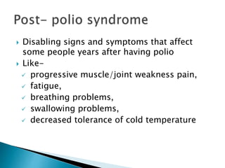  Disabling signs and symptoms that affect
some people years after having polio
 Like-
 progressive muscle/joint weakness pain,
 fatigue,
 breathing problems,
 swallowing problems,
 decreased tolerance of cold temperature
 