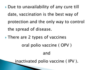  Due to unavailability of any cure till
date, vaccination is the best way of
protection and the only way to control
the spread of disease.
 There are 2 types of vaccines
oral polio vaccine ( OPV )
and
inactivated polio vaccine ( IPV ).
 