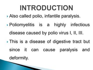  Also called polio, infantile paralysis.
 Poliomyelitis is a highly infectious
disease caused by polio virus I, II, III.
 This is a disease of digestive tract but
since it can cause paralysis and
deformity.
 