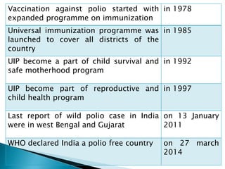 Vaccination against polio started with
expanded programme on immunization
in 1978
Universal immunization programme was
launched to cover all districts of the
country
in 1985
UIP become a part of child survival and
safe motherhood program
in 1992
UIP become part of reproductive and
child health program
in 1997
Last report of wild polio case in India
were in west Bengal and Gujarat
on 13 January
2011
WHO declared India a polio free country on 27 march
2014
 