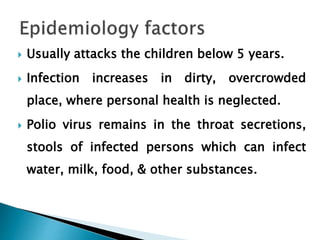  Usually attacks the children below 5 years.
 Infection increases in dirty, overcrowded
place, where personal health is neglected.
 Polio virus remains in the throat secretions,
stools of infected persons which can infect
water, milk, food, & other substances.
 