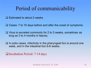 Period of communicability
 Estimated to about 2 weeks
 Cases: 7 to 10 days before and after the onset of symptoms.
 Virus is excreted commonly for 2 to 3 weeks, sometimes as
long as 3 to 4 months in faeces.
 In polio cases, infectivity in the pharyngeal foci is around one
week, and in the intestinal foci 6-8 weeks.
Incubation Period: 7-14 days
10Kuldeep Vyas M.Sc. N. CHN
 
