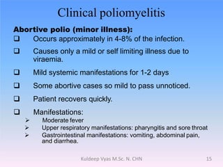 Clinical poliomyelitis
Abortive polio (minor illness):
 Occurs approximately in 4-8% of the infection.
 Causes only a mild or self limiting illness due to
viraemia.
 Mild systemic manifestations for 1-2 days
 Some abortive cases so mild to pass unnoticed.
 Patient recovers quickly.
 Manifestations:
 Moderate fever
 Upper respiratory manifestations: pharyngitis and sore throat
 Gastrointestinal manifestations: vomiting, abdominal pain,
and diarrhea.
15Kuldeep Vyas M.Sc. N. CHN
 