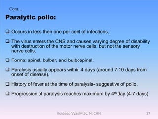 Cont…
Paralytic polio:
 Occurs in less then one per cent of infections.
 The virus enters the CNS and causes varying degree of disability
with destruction of the motor nerve cells, but not the sensory
nerve cells.
 Forms: spinal, bulbar, and bulbospinal.
 Paralysis usually appears within 4 days (around 7-10 days from
onset of disease).
 History of fever at the time of paralysis- suggestive of polio.
 Progression of paralysis reaches maximum by 4th day (4-7 days)
17Kuldeep Vyas M.Sc. N. CHN
 