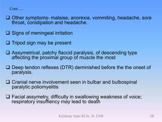 Cont….
 Other symptoms- malaise, anorexia, vommiting, headache, sore
throat, constipation and headache.
 Signs of meningeal irritation
 Tripod sign may be present
 Assymetrical, patchy flaccid paralysis, of descending type
affecting the proximal group of muscle the most
 Deep tendon reflexes (DTR) deminished before the the onset of
paralysis.
 Cranial nerve involvement seen in bulbar and bulbospinal
paralytic poliomyelitis
 Facial assymetry, difficulty in swallowing weakness of voice;
respiratory insuffiency may lead to death
18Kuldeep Vyas M.Sc. N. CHN
 