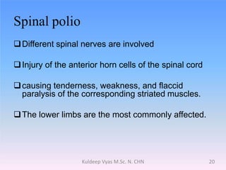 Spinal polio
Different spinal nerves are involved
Injury of the anterior horn cells of the spinal cord
causing tenderness, weakness, and flaccid
paralysis of the corresponding striated muscles.
The lower limbs are the most commonly affected.
20Kuldeep Vyas M.Sc. N. CHN
 