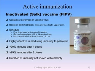 Active immunization
Inactivated (Salk) vaccine (FIPV)
 Contains 3 serotypes of vaccine virus
 Route of administration- Intra-dermal: Right upper arm .
 Schedule
 First dose given at the age of 6 weeks
 Second dose given at the 14 weeks of age
 Intra dermal two fractional dose of : 0.1 ml
 Highly effective in producing immunity to poliovirus
 >90% immune after 1 doses
 >99% immune after 2 doses
 Duration of immunity not known with certainty
29Kuldeep Vyas M.Sc. N. CHN
 
