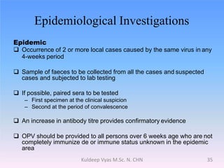 Epidemiological Investigations
Epidemic
 Occurrence of 2 or more local cases caused by the same virus in any
4-weeks period
 Sample of faeces to be collected from all the cases and suspected
cases and subjected to lab testing
 If possible, paired sera to be tested
– First specimen at the clinical suspicion
– Second at the period of convalescence
 An increase in antibody titre provides confirmatory evidence
 OPV should be provided to all persons over 6 weeks age who are not
completely immunize de or immune status unknown in the epidemic
area
35Kuldeep Vyas M.Sc. N. CHN
 