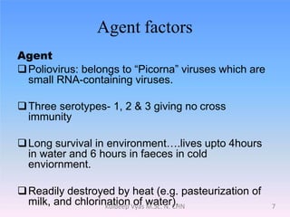 Agent factors
Agent
Poliovirus: belongs to “Picorna” viruses which are
small RNA-containing viruses.
Three serotypes- 1, 2 & 3 giving no cross
immunity
Long survival in environment….lives upto 4hours
in water and 6 hours in faeces in cold
enviornment.
Readily destroyed by heat (e.g. pasteurization of
milk, and chlorination of water). 7Kuldeep Vyas M.Sc. N. CHN
 
