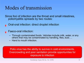 Modes of transmission
Since foci of infection are the throat and small intestines,
poliomyelitis spreads by two routes:
Oral-oral infection: direct droplet infection
Faeco-oral infection:
– Through contaminated foods. Vehicles include milk, water, or any
others that may be contaminated by handling, flies, dust….
– Hand to mouth infection.
Polio virus has the ability to survive in cold environments.
Overcrowding and poor sanitation provide opportunities for
exposure to infection
9Kuldeep Vyas M.Sc. N. CHN
 