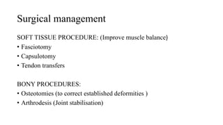 Surgical management
SOFT TISSUE PROCEDURE: (Improve muscle balance)
• Fasciotomy
• Capsulotomy
• Tendon transfers
BONY PROCEDURES:
• Osteotomies (to correct established deformities )
• Arthrodesis (Joint stabilisation)
 
