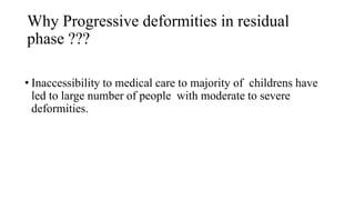Why Progressive deformities in residual
phase ???
• Inaccessibility to medical care to majority of childrens have
led to large number of people with moderate to severe
deformities.
 