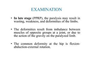 EXAMINATION
• In late stage (PPRP), the paralysis may result in
wasting, weakness, and deformities of the limbs.
• The deformities result from imbalance between
muscles of opposite groups at a joint, or due to
the action of the gravity on the paralyzed limb.
• The common deformity at the hip is flexion-
abduction-external rotation.
 
