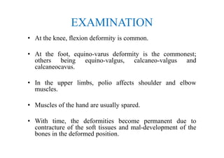 EXAMINATION
• At the knee, flexion deformity is common.
• At the foot, equino-varus deformity is the commonest;
others being equino-valgus, calcaneo-valgus and
calcaneocavus.
• In the upper limbs, polio affects shoulder and elbow
muscles.
• Muscles of the hand are usually spared.
• With time, the deformities become permanent due to
contracture of the soft tissues and mal-development of the
bones in the deformed position.
 