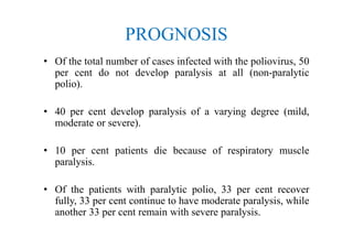 PROGNOSIS
• Of the total number of cases infected with the poliovirus, 50
per cent do not develop paralysis at all (non-paralytic
polio).
• 40 per cent develop paralysis of a varying degree (mild,
moderate or severe).
• 10 per cent patients die because of respiratory muscle
paralysis.
• Of the patients with paralytic polio, 33 per cent recover
fully, 33 per cent continue to have moderate paralysis, while
another 33 per cent remain with severe paralysis.
 