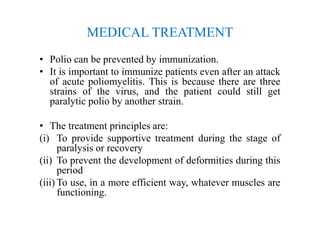 MEDICAL TREATMENT
• Polio can be prevented by immunization.
• It is important to immunize patients even after an attack
of acute poliomyelitis. This is because there are three
strains of the virus, and the patient could still get
paralytic polio by another strain.
• The treatment principles are:
(i) To provide supportive treatment during the stage of
paralysis or recovery
(ii) To prevent the development of deformities during this
period
(iii) To use, in a more efficient way, whatever muscles are
functioning.
 