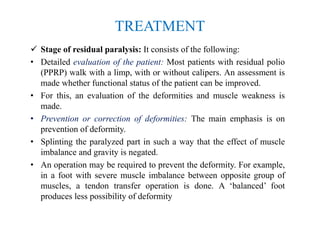 TREATMENT
 Stage of residual paralysis: It consists of the following:
• Detailed evaluation of the patient: Most patients with residual polio
(PPRP) walk with a limp, with or without calipers. An assessment is
made whether functional status of the patient can be improved.
• For this, an evaluation of the deformities and muscle weakness is
made.
• Prevention or correction of deformities: The main emphasis is on
prevention of deformity.
• Splinting the paralyzed part in such a way that the effect of muscle
imbalance and gravity is negated.
• An operation may be required to prevent the deformity. For example,
in a foot with severe muscle imbalance between opposite group of
muscles, a tendon transfer operation is done. A ‘balanced’ foot
produces less possibility of deformity
 