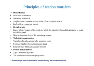Principles of tendon transfers
 Donor tendon
• Should be expandable
• Minimum power 4/5
• Amplitude of excursion to match that of the recipient muscle
• Preferably a synergistic muscle
 Recipient site
• Range of movements of the joints on which the transferred muscle is expected to work
should be good
• No scarring at the bed of the transferred tendon
 Technical considerations
• Transferred tendon should take a straight route
• It should be placed in subcutaneous space
• Fixation must be under adequate tension
 Patient considerations
• Age – minimum 5 years*
• The disease should be non-progressive
* Minimum age when a child can be trained in using the transferred muscle.
 