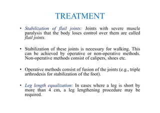 TREATMENT
• Stabilization of flail joints: Joints with severe muscle
paralysis that the body loses control over them are called
flail joints.
• Stabilization of these joints is necessary for walking. This
can be achieved by operative or non-operative methods.
Non-operative methods consist of calipers, shoes etc.
• Operative methods consist of fusion of the joints (e.g., triple
arthrodesis for stabilization of the foot).
• Leg length equalization: In cases where a leg is short by
more than 4 cm, a leg lengthening procedure may be
required.
 