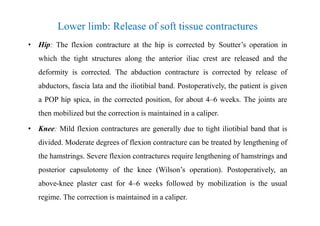 Lower limb: Release of soft tissue contractures
• Hip: The flexion contracture at the hip is corrected by Soutter’s operation in
which the tight structures along the anterior iliac crest are released and the
deformity is corrected. The abduction contracture is corrected by release of
abductors, fascia lata and the iliotibial band. Postoperatively, the patient is given
a POP hip spica, in the corrected position, for about 4–6 weeks. The joints are
then mobilized but the correction is maintained in a caliper.
• Knee: Mild flexion contractures are generally due to tight iliotibial band that is
divided. Moderate degrees of flexion contracture can be treated by lengthening of
the hamstrings. Severe flexion contractures require lengthening of hamstrings and
posterior capsulotomy of the knee (Wilson’s operation). Postoperatively, an
above-knee plaster cast for 4–6 weeks followed by mobilization is the usual
regime. The correction is maintained in a caliper.
 