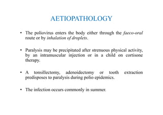 AETIOPATHOLOGY
• The poliovirus enters the body either through the faeco-oral
route or by inhalation of droplets.
• Paralysis may be precipitated after strenuous physical activity,
by an intramuscular injection or in a child on cortisone
therapy.
• A tonsillectomy, adenoidectomy or tooth extraction
predisposes to paralysis during polio epidemics.
• The infection occurs commonly in summer.
 
