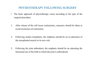 PHYSIOTHERAPY FOLLOWING SURGERY
• The basic approach of physiotherapy varies according to the type of the
surgical procedure:
1. After release of the soft tissue contractures, measures should be taken to
avoid recurrence of contracture.
2. Following tendon transplants, the emphasis should be on re-education of
the transplanted muscle to its new role.
3. Following the joint arthrodesis, the emphasis should be on educating the
functional use of the limb in which the joint is arthrodesed.
 