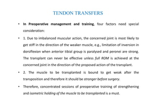 TENDON TRANSFERS
• In Preoperative management and training, four factors need special
consideration:
• 1. Due to imbalanced muscular action, the concerned joint is most likely to
get stiff in the direction of the weaker muscle, e.g., limitation of inversion in
dorsiflexion when anterior tibial group is paralysed and peronei are strong.
The transplant can never be effective unless full ROM is achieved at the
concerned joint in the direction of the proposed action of the transplant.
• 2. The muscle to be transplanted is bound to get weak after the
transposition and therefore it should be stronger before surgery.
• Therefore, concentrated sessions of preoperative training of strengthening
and isometric holding of the muscle to be transplanted is a must.
 