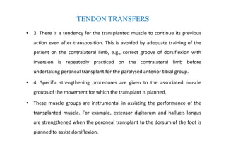 • 3. There is a tendency for the transplanted muscle to continue its previous
action even after transposition. This is avoided by adequate training of the
patient on the contralateral limb, e.g., correct groove of dorsiflexion with
inversion is repeatedly practiced on the contralateral limb before
undertaking peroneal transplant for the paralysed anterior tibial group.
• 4. Specific strengthening procedures are given to the associated muscle
groups of the movement for which the transplant is planned.
• These muscle groups are instrumental in assisting the performance of the
transplanted muscle. For example, extensor digitorum and hallucis longus
are strengthened when the peroneal transplant to the dorsum of the foot is
planned to assist dorsiflexion.
TENDON TRANSFERS
 