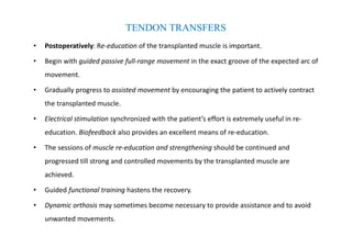 • Postoperatively: Re-education of the transplanted muscle is important.
• Begin with guided passive full-range movement in the exact groove of the expected arc of
movement.
• Gradually progress to assisted movement by encouraging the patient to actively contract
the transplanted muscle.
• Electrical stimulation synchronized with the patient’s effort is extremely useful in re-
education. Biofeedback also provides an excellent means of re-education.
• The sessions of muscle re-education and strengthening should be continued and
progressed till strong and controlled movements by the transplanted muscle are
achieved.
• Guided functional training hastens the recovery.
• Dynamic orthosis may sometimes become necessary to provide assistance and to avoid
unwanted movements.
TENDON TRANSFERS
 