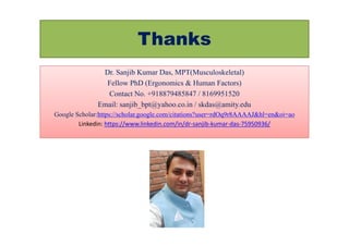 Thanks
Dr. Sanjib Kumar Das, MPT(Musculoskeletal)
Fellow PhD (Ergonomics & Human Factors)
Contact No. +918879485847 / 8169951520
Email: sanjib_bpt@yahoo.co.in / skdas@amity.edu
Google Scholar:https://scholar.google.com/citations?user=rdOq9r8AAAAJ&hl=en&oi=ao
Linkedin: https://www.linkedin.com/in/dr-sanjib-kumar-das-75950936/
 