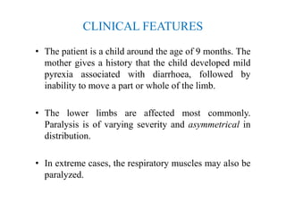 CLINICAL FEATURES
• The patient is a child around the age of 9 months. The
mother gives a history that the child developed mild
pyrexia associated with diarrhoea, followed by
inability to move a part or whole of the limb.
• The lower limbs are affected most commonly.
Paralysis is of varying severity and asymmetrical in
distribution.
• In extreme cases, the respiratory muscles may also be
paralyzed.
 