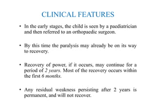 CLINICAL FEATURES
• In the early stages, the child is seen by a paediatrician
and then referred to an orthopaedic surgeon.
• By this time the paralysis may already be on its way
to recovery.
• Recovery of power, if it occurs, may continue for a
period of 2 years. Most of the recovery occurs within
the first 6 months.
• Any residual weakness persisting after 2 years is
permanent, and will not recover.
 