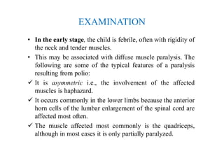EXAMINATION
• In the early stage, the child is febrile, often with rigidity of
the neck and tender muscles.
• This may be associated with diffuse muscle paralysis. The
following are some of the typical features of a paralysis
resulting from polio:
 It is asymmetric i.e., the involvement of the affected
muscles is haphazard.
 It occurs commonly in the lower limbs because the anterior
horn cells of the lumbar enlargement of the spinal cord are
affected most often.
 The muscle affected most commonly is the quadriceps,
although in most cases it is only partially paralyzed.
 