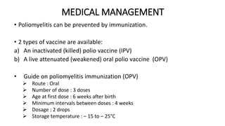 MEDICAL MANAGEMENT
• Poliomyelitis can be prevented by immunization.
• 2 types of vaccine are available:
a) An inactivated (killed) polio vaccine (IPV)
b) A live attenuated (weakened) oral polio vaccine (OPV)
• Guide on poliomyelitis immunization (OPV)
 Route : Oral
 Number of dose : 3 doses
 Age at first dose : 6 weeks after birth
 Minimum intervals between doses : 4 weeks
 Dosage : 2 drops
 Storage temperature : – 15 to – 25°C
 