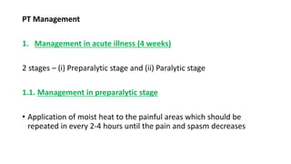 PT Management
1. Management in acute illness (4 weeks)
2 stages – (i) Preparalytic stage and (ii) Paralytic stage
1.1. Management in preparalytic stage
• Application of moist heat to the painful areas which should be
repeated in every 2-4 hours until the pain and spasm decreases
 