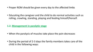 • Proper ROM should be given every day to the affected limbs
• Educating the caregiver and the child to do normal activities such as
rolling, crawling, standing, playing and feeding himself/herself.
1.2. Management in paralytic stage
• When the paralysis of muscles take place the pain decreases
• During the period of 2-3 days the family members takes care of the
child in the following ways:
 