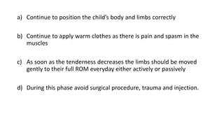 a) Continue to position the child’s body and limbs correctly
b) Continue to apply warm clothes as there is pain and spasm in the
muscles
c) As soon as the tenderness decreases the limbs should be moved
gently to their full ROM everyday either actively or passively
d) During this phase avoid surgical procedure, trauma and injection.
 